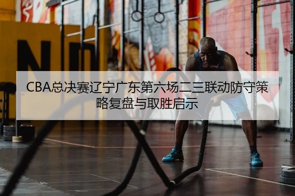 CBA总决赛辽宁广东第六场二三联动防守策略复盘与取胜启示